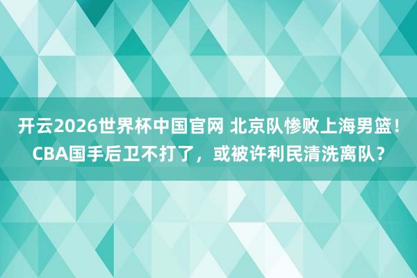 开云2026世界杯中国官网 北京队惨败上海男篮！CBA国手后卫不打了，或被许利民清洗离队？