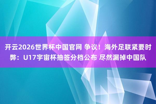 开云2026世界杯中国官网 争议！海外足联紧要时弊：U17宇宙杯抽签分档公布 尽然漏掉中国队