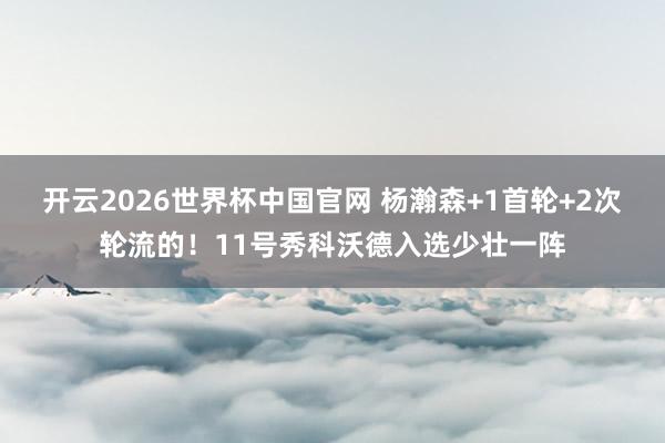 开云2026世界杯中国官网 杨瀚森+1首轮+2次轮流的！11号秀科沃德入选少壮一阵