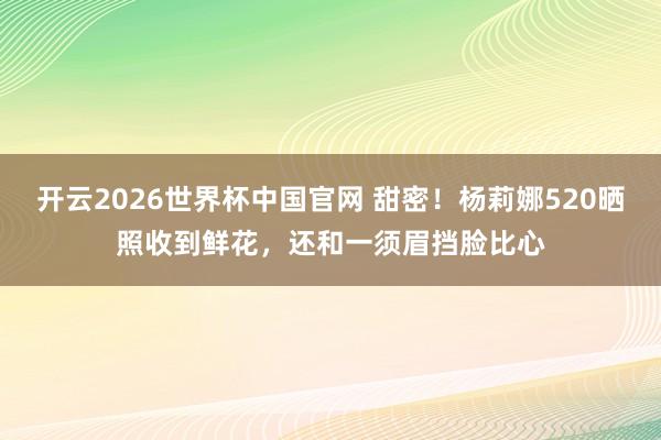 开云2026世界杯中国官网 甜密！杨莉娜520晒照收到鲜花，还和一须眉挡脸比心