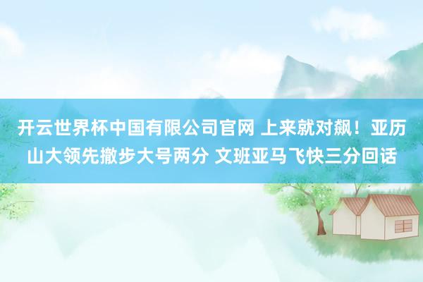 开云世界杯中国有限公司官网 上来就对飙！亚历山大领先撤步大号两分 文班亚马飞快三分回话