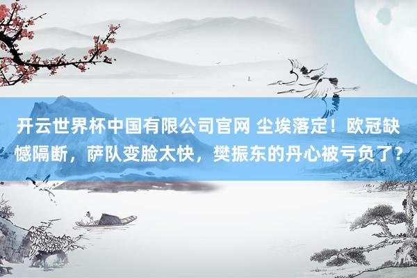 开云世界杯中国有限公司官网 尘埃落定！欧冠缺憾隔断，萨队变脸太快，樊振东的丹心被亏负了？