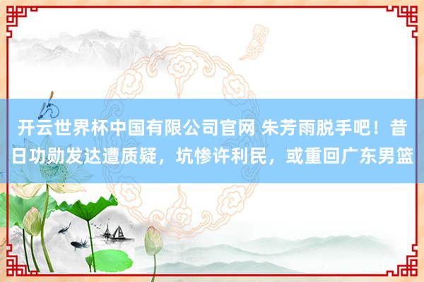 开云世界杯中国有限公司官网 朱芳雨脱手吧！昔日功勋发达遭质疑，坑惨许利民，或重回广东男篮
