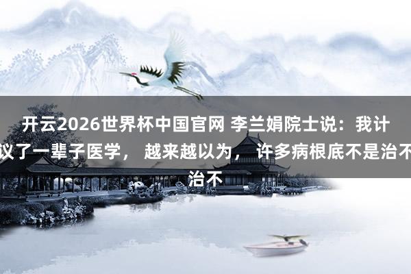 开云2026世界杯中国官网 李兰娟院士说：我计议了一辈子医学， 越来越以为， 许多病根底不是治不