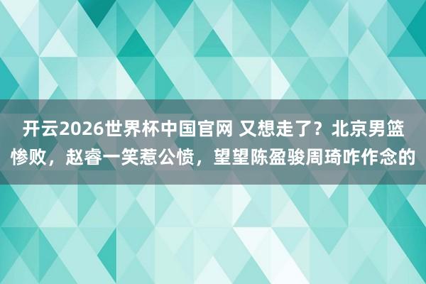 开云2026世界杯中国官网 又想走了？北京男篮惨败，赵睿一笑惹公愤，望望陈盈骏周琦咋作念的