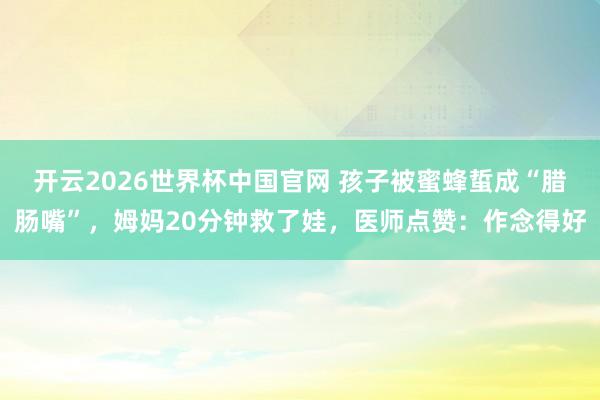 开云2026世界杯中国官网 孩子被蜜蜂蜇成“腊肠嘴”，姆妈20分钟救了娃，医师点赞：作念得好