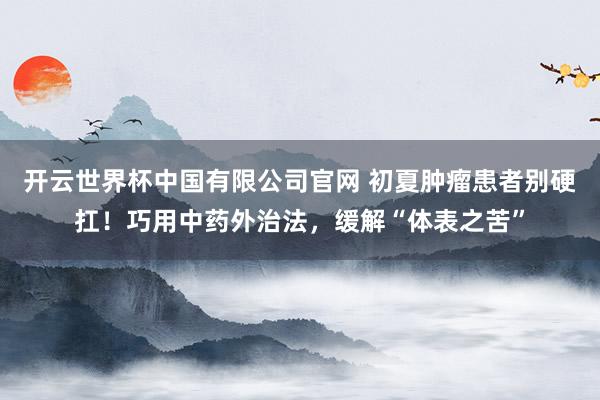 开云世界杯中国有限公司官网 初夏肿瘤患者别硬扛！巧用中药外治法，缓解“体表之苦”