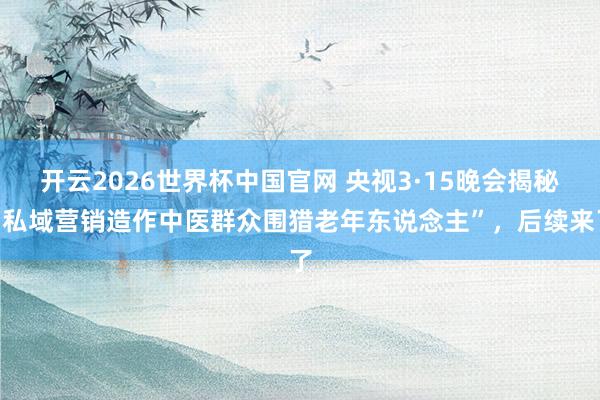 开云2026世界杯中国官网 央视3·15晚会揭秘“私域营销造作中医群众围猎老年东说念主”，后续来了