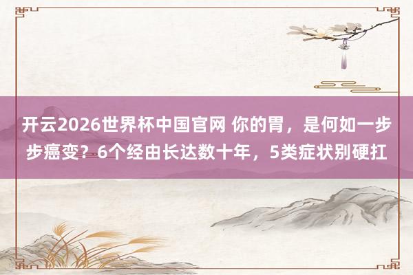 开云2026世界杯中国官网 你的胃，是何如一步步癌变？6个经由长达数十年，5类症状别硬扛