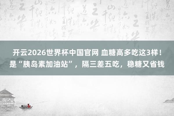 开云2026世界杯中国官网 血糖高多吃这3样！是“胰岛素加油站”，隔三差五吃，稳糖又省钱