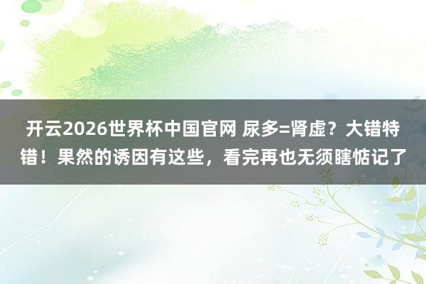 开云2026世界杯中国官网 尿多=肾虚？大错特错！果然的诱因有这些，看完再也无须瞎惦记了