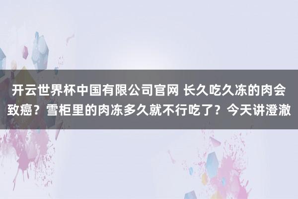 开云世界杯中国有限公司官网 长久吃久冻的肉会致癌？雪柜里的肉冻多久就不行吃了？今天讲澄澈