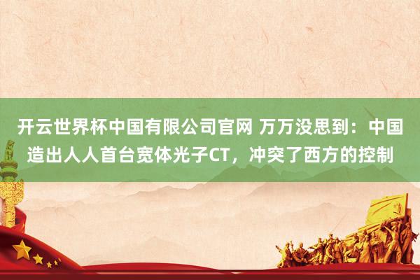开云世界杯中国有限公司官网 万万没思到：中国造出人人首台宽体光子CT，冲突了西方的控制