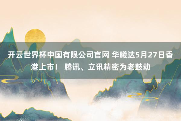 开云世界杯中国有限公司官网 华曦达5月27日香港上市！ 腾讯、立讯精密为老鼓动
