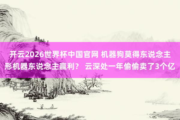 开云2026世界杯中国官网 机器狗莫得东说念主形机器东说念主赢利？ 云深处一年偷偷卖了3个亿