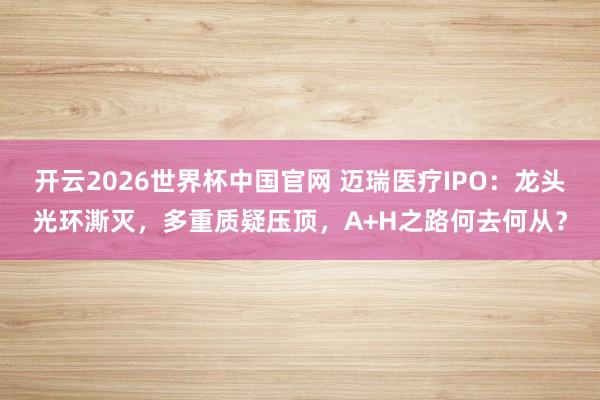开云2026世界杯中国官网 迈瑞医疗IPO：龙头光环澌灭，多重质疑压顶，A+H之路何去何从？