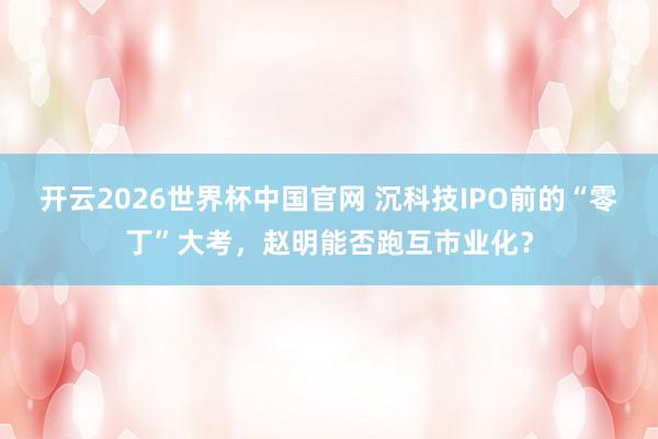 开云2026世界杯中国官网 沉科技IPO前的“零丁”大考，赵明能否跑互市业化？