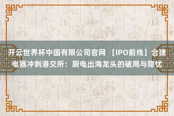 开云世界杯中国有限公司官网 【IPO前线】合捷电器冲刺港交所：厨电出海龙头的破局与隐忧