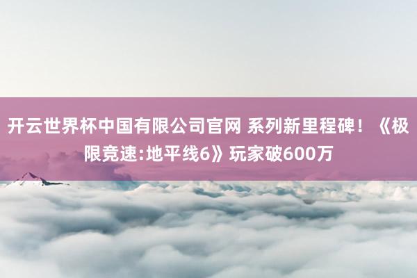 开云世界杯中国有限公司官网 系列新里程碑！《极限竞速:地平线6》玩家破600万