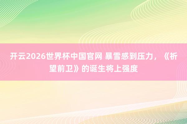 开云2026世界杯中国官网 暴雪感到压力，《祈望前卫》的诞生将上强度