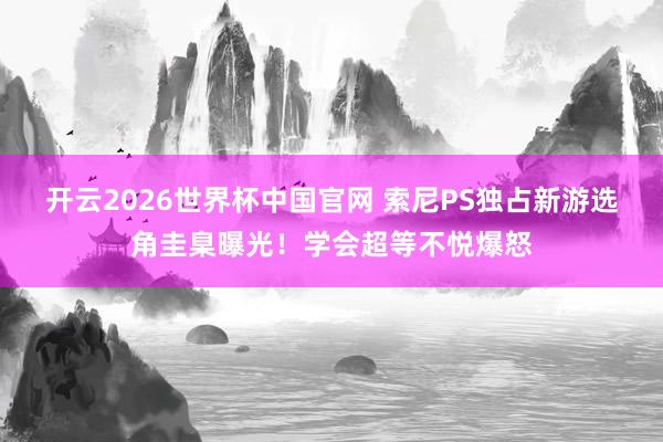 开云2026世界杯中国官网 索尼PS独占新游选角圭臬曝光！学会超等不悦爆怒