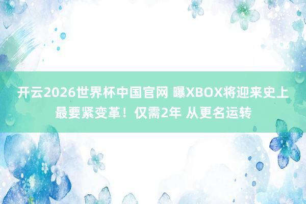 开云2026世界杯中国官网 曝XBOX将迎来史上最要紧变革！仅需2年 从更名运转