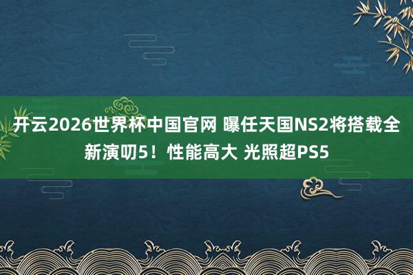 开云2026世界杯中国官网 曝任天国NS2将搭载全新演叨5！性能高大 光照超PS5