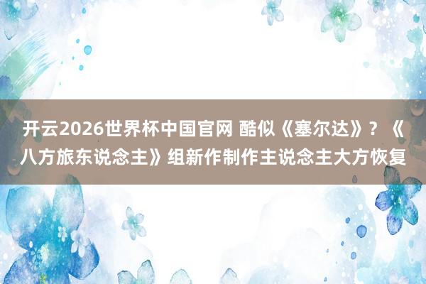 开云2026世界杯中国官网 酷似《塞尔达》？《八方旅东说念主》组新作制作主说念主大方恢复