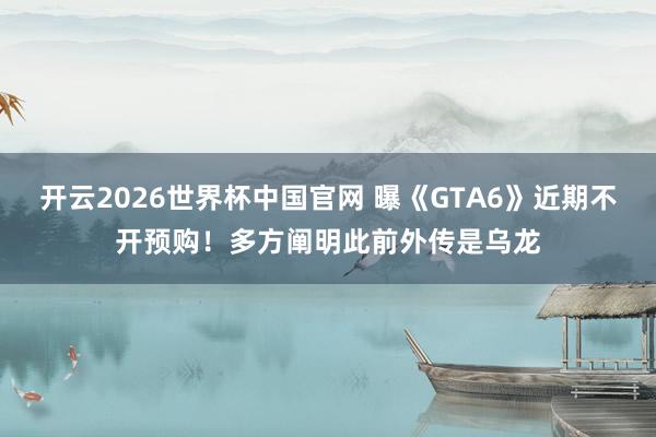 开云2026世界杯中国官网 曝《GTA6》近期不开预购！多方阐明此前外传是乌龙