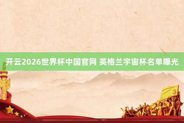 开云2026世界杯中国官网 英格兰宇宙杯名单曝光