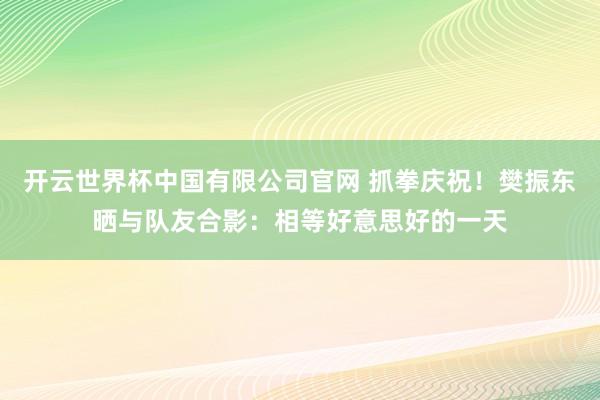 开云世界杯中国有限公司官网 抓拳庆祝！樊振东晒与队友合影：相等好意思好的一天