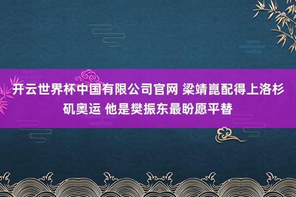 开云世界杯中国有限公司官网 梁靖崑配得上洛杉矶奥运 他是樊振东最盼愿平替