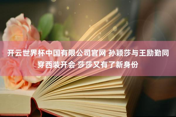 开云世界杯中国有限公司官网 孙颖莎与王励勤同穿西装开会 莎莎又有了新身份