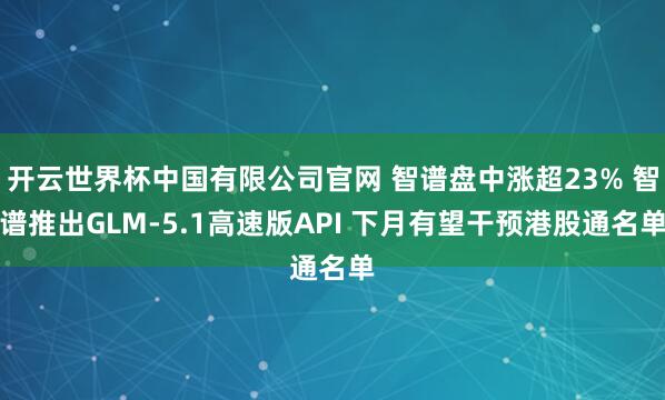 开云世界杯中国有限公司官网 智谱盘中涨超23% 智谱推出GLM-5.1高速版API 下月有望干预港股通名单