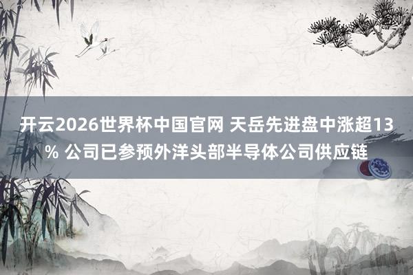 开云2026世界杯中国官网 天岳先进盘中涨超13% 公司已参预外洋头部半导体公司供应链