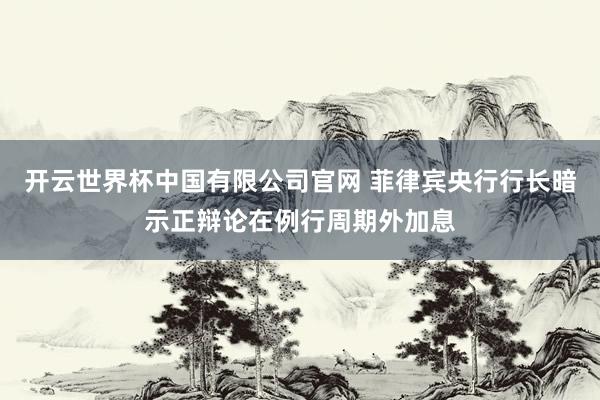 开云世界杯中国有限公司官网 菲律宾央行行长暗示正辩论在例行周期外加息