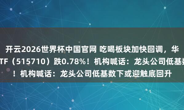 开云2026世界杯中国官网 吃喝板块加快回调，华宝基金食物饮料ETF（515710）跌0.78%！机构喊话：龙头公司低基数下或迎触底回升