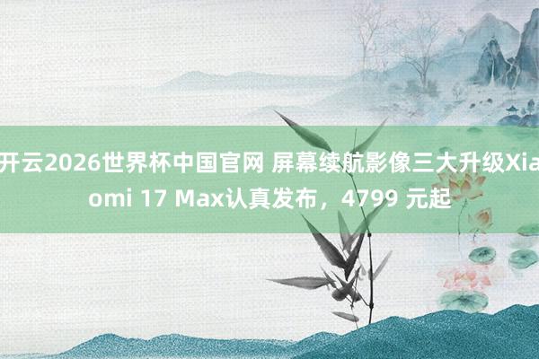 开云2026世界杯中国官网 屏幕续航影像三大升级Xiaomi 17 Max认真发布，4799 元起