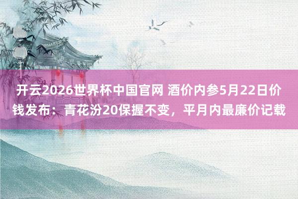 开云2026世界杯中国官网 酒价内参5月22日价钱发布：青花汾20保握不变，平月内最廉价记载