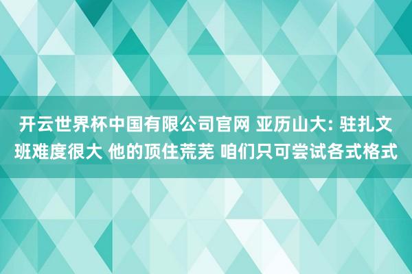 开云世界杯中国有限公司官网 亚历山大: 驻扎文班难度很大 他的顶住荒芜 咱们只可尝试各式格式