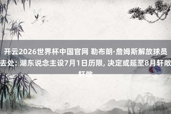 开云2026世界杯中国官网 勒布朗·詹姆斯解放球员去处: 湖东说念主设7月1日历限， 决定或延至8月轩敞