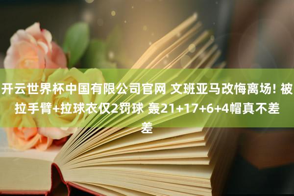 开云世界杯中国有限公司官网 文班亚马改悔离场! 被拉手臂+拉球衣仅2罚球 轰21+17+6+4帽真不差
