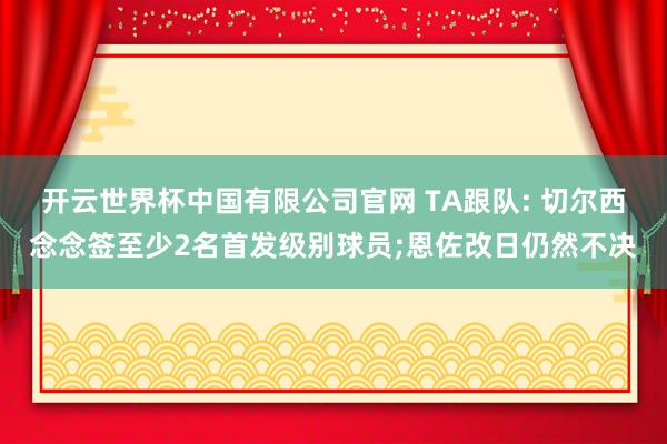 开云世界杯中国有限公司官网 TA跟队: 切尔西念念签至少2名首发级别球员;恩佐改日仍然不决