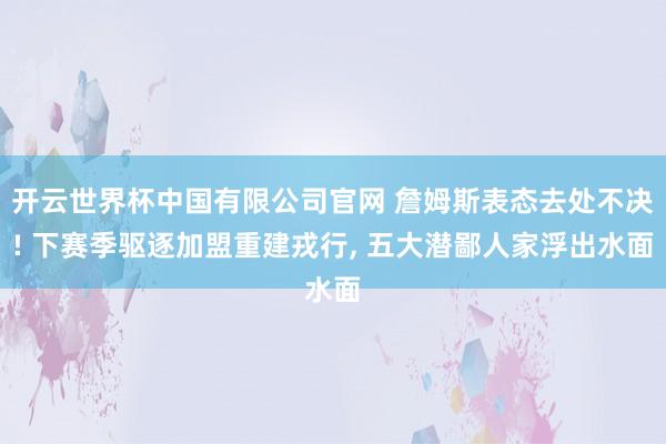 开云世界杯中国有限公司官网 詹姆斯表态去处不决! 下赛季驱逐加盟重建戎行， 五大潜鄙人家浮出水面