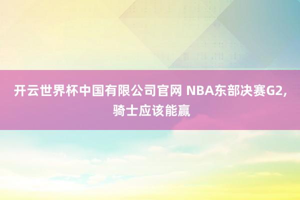 开云世界杯中国有限公司官网 NBA东部决赛G2， 骑士应该能赢