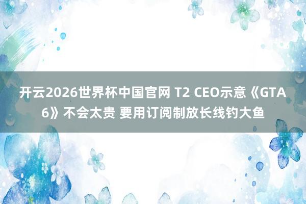 开云2026世界杯中国官网 T2 CEO示意《GTA6》不会太贵 要用订阅制放长线钓大鱼