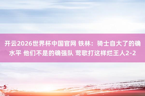 开云2026世界杯中国官网 铁林：骑士自大了的确水平 他们不是的确强队 莺歌打这样烂王人2-2