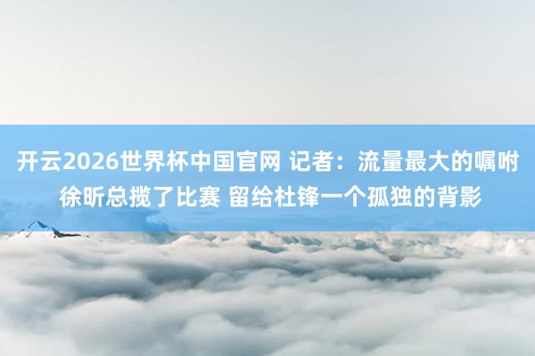 开云2026世界杯中国官网 记者：流量最大的嘱咐 徐昕总揽了比赛 留给杜锋一个孤独的背影