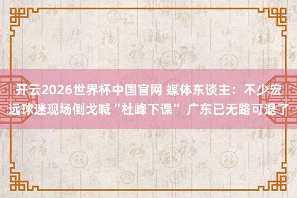 开云2026世界杯中国官网 媒体东谈主：不少宏远球迷现场倒戈喊“杜峰下课” 广东已无路可退了