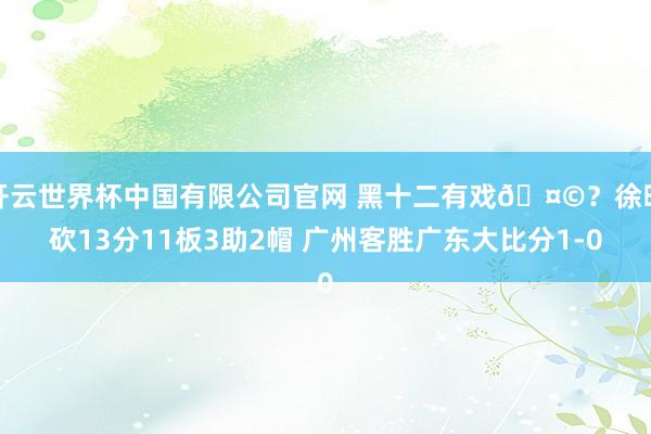 开云世界杯中国有限公司官网 黑十二有戏🤩？徐昕砍13分11板3助2帽 广州客胜广东大比分1-0